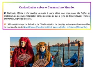 Curiosidades sobre o Carnaval no Mundo.
1º Na Idade Média o Carnaval se resumia à pura sátira aos poderosos. Os foliões se
protegiam de possíveis retaliações com a desculpa de que a festa os deixava loucos (“folia”,
em francês, significa loucura).
2º Além do Carnaval de Salvador, de Olinda e do Rio de Janeiro, as festas mais conhecidas
do mundo são as de New Orleans (Estados Unidos), Veneza (Itália) e Colônia (Alemanha).
 