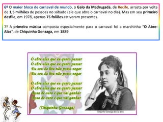 6º O maior bloco de carnaval de mundo, o Galo da Madrugada, de Recife, arrasta por volta
de 1,5 milhões de pessoas no sábado (ele que abre o carnaval no dia). Mas em seu primeiro
desfile, em 1978, apenas 75 foliões estiveram presentes.
7º A primeira música composta especialmente para o carnaval foi a marchinha “O Abre-
Alas“, de Chiquinha Gonzaga, em 1889.
 