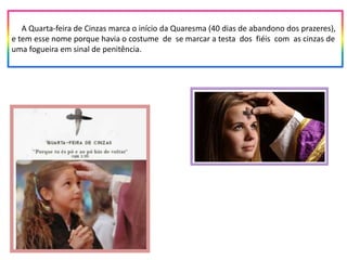 A Quarta-feira de Cinzas marca o início da Quaresma (40 dias de abandono dos prazeres),
e tem esse nome porque havia o costume de se marcar a testa dos fiéis com as cinzas de
uma fogueira em sinal de penitência.
 