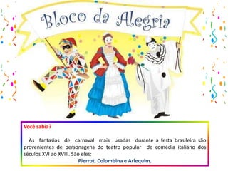 Você sabia?
As fantasias de carnaval mais usadas durante a festa brasileira são
provenientes de personagens do teatro popular de comédia italiano dos
séculos XVI ao XVIII. São eles:
Pierrot, Colombina e Arlequim.
 