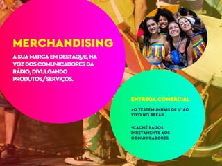 ASUAMARCAEMDESTAQUE,NA
VOZDOSCOMUNICADORESDA
RÁDIO,DIVULGANDO
PRODUTOS/SERVIÇOS.
ENTREGA COMERCIAL
2O TESTEMUNHAIS DE 1’ AO
VIVO NO BREAK
*CACHÊ PAGOS
DIRETAMENTE AOS
COMUNICADORES
MERCHANDISING
 
