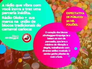 A rádio que vibra com
você inova e traz uma
parceria inédita.
Rádio Globo + sua
marca na união de
blocos tradicionais do
carnaval carioca:
Ocoraçãodosblocos
AfroReggae+Empolga às9
batemaosomda
percussão,quelevao
máximodevibraçãoe
alegria,trabalhandocom
diversosestilosmusicais.O
sambaganhapitadasde
rockefunk.
EXPECTATIVA
DE PÚBLICO:
30 MIL
FOLIÕES.
 