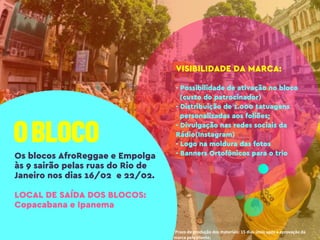 *Prazo de produção dos materiais: 15 dias úteis após a aprovação da
marca pelo cliente;
VISIBILIDADE DA MARCA:
- Possibilidade de ativação no bloco
(custo do patrocinador)
- Distribuição de 1.000 tatuagens
personalizadas aos foliões;
- Divulgação nas redes sociais da
Rádio(Instagram)
- Logo na moldura das fotos
- Banners Ortofônicos para o trioOs blocos AfroReggae e Empolga
às 9 sairão pelas ruas do Rio de
Janeiro nos dias 16/02 e 22/02.
LOCAL DE SAÍDA DOS BLOCOS:
Copacabana e Ipanema
 