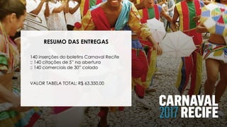 RESUMO DAS ENTREGAS
140 inserções do boletins Carnaval Recife
:: 140 citações de 5” na abertura
:: 140 comerciais de 30” colado
VALOR TABELA TOTAL: R$ 63.350,00
 