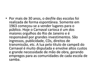 • Por mais de 30 anos, o desfile das escolas foi
  realizada de forma espontânea. Somente em
  1963 começou-se a vender lugares para o
  público. Hoje o Carnaval carioca é um dos
  maiores orgulhos do Rio de Janeiro e é
  responsável por grandes investimentos. São
  ingressos, publicidade, CDs, direitos de
  transmissão, etc. A lua pelo título de campeã do
  Carnaval é muito disputada e envolve altos custos
  e grande necessidade de mão de obra, gerando
  empregos para as comunidades de cada escola de
  samba.
 
