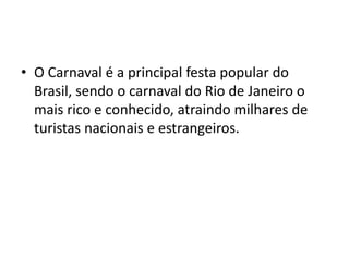 • O Carnaval é a principal festa popular do
  Brasil, sendo o carnaval do Rio de Janeiro o
  mais rico e conhecido, atraindo milhares de
  turistas nacionais e estrangeiros.
 