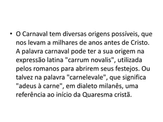 • O Carnaval tem diversas origens possíveis, que
  nos levam a milhares de anos antes de Cristo.
  A palavra carnaval pode ter a sua origem na
  expressão latina "carrum novalis", utilizada
  pelos romanos para abrirem seus festejos. Ou
  talvez na palavra "carnelevale", que significa
  "adeus à carne", em dialeto milanês, uma
  referência ao início da Quaresma cristã.
 