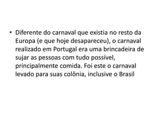 • Diferente do carnaval que existia no resto da
  Europa (e que hoje desapareceu), o carnaval
  realizado em Portugal era uma brincadeira de
  sujar as pessoas com tudo possível,
  principalmente comida. Foi este o carnaval
  levado para suas colônia, inclusive o Brasil
 