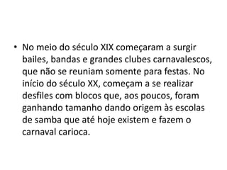 • No meio do século XIX começaram a surgir
  bailes, bandas e grandes clubes carnavalescos,
  que não se reuniam somente para festas. No
  início do século XX, começam a se realizar
  desfiles com blocos que, aos poucos, foram
  ganhando tamanho dando origem às escolas
  de samba que até hoje existem e fazem o
  carnaval carioca.
 