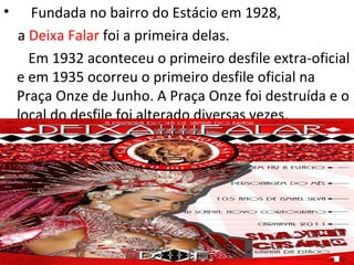 •     Fundada no bairro do Estácio em 1928,
    a Deixa Falar foi a primeira delas.
      Em 1932 aconteceu o primeiro desfile extra-oficial
    e em 1935 ocorreu o primeiro desfile oficial na
    Praça Onze de Junho. A Praça Onze foi destruída e o
    local do desfile foi alterado diversas vezes.
 