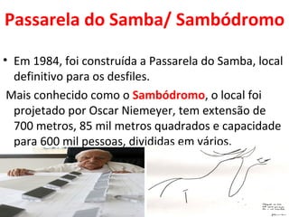 Passarela do Samba/ Sambódromo

• Em 1984, foi construída a Passarela do Samba, local
  definitivo para os desfiles.
 Mais conhecido como o Sambódromo, o local foi
  projetado por Oscar Niemeyer, tem extensão de
  700 metros, 85 mil metros quadrados e capacidade
  para 600 mil pessoas, divididas em vários.
 