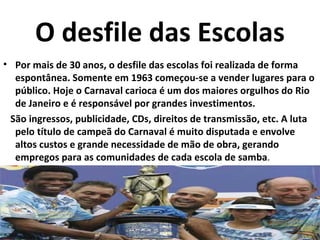 O desfile das Escolas
• Por mais de 30 anos, o desfile das escolas foi realizada de forma
  espontânea. Somente em 1963 começou-se a vender lugares para o
  público. Hoje o Carnaval carioca é um dos maiores orgulhos do Rio
  de Janeiro e é responsável por grandes investimentos.
 São ingressos, publicidade, CDs, direitos de transmissão, etc. A luta
  pelo título de campeã do Carnaval é muito disputada e envolve
  altos custos e grande necessidade de mão de obra, gerando
  empregos para as comunidades de cada escola de samba.
 
