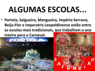 ALGUMAS ESCOLAS...
• Portela, Salgueiro, Mangueira, Império Serrano,
  Beija-Flor e Imperatriz Leopoldinense estão entre
  as escolas mais tradicionais, que trabalham o ano
  inteiro para o Carnaval.
 