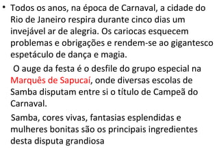 • Todos os anos, na época de Carnaval, a cidade do
  Rio de Janeiro respira durante cinco dias um
  invejável ar de alegria. Os cariocas esquecem
  problemas e obrigações e rendem-se ao gigantesco
  espetáculo de dança e magia.
   O auge da festa é o desfile do grupo especial na
  Marquês de Sapucaí, onde diversas escolas de
  Samba disputam entre si o título de Campeã do
  Carnaval.
  Samba, cores vivas, fantasias esplendidas e
  mulheres bonitas são os principais ingredientes
  desta disputa grandiosa
 