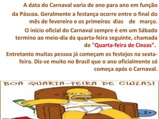A data do Carnaval varia de ano para ano em função
  da Páscoa. Geralmente a festança ocorre entre o final do
         mês de fevereiro e os primeiros dias de março.
       O início oficial do Carnaval sempre é em um Sábado
   termino ao meio-dia da quarta-feira seguinte, chamada
                                de "Quarta-feira de Cinzas".
Entretanto muitas pessoa já começam os festejos na sexta-
     feira. Diz-se muito no Brasil que o ano oficialmente só
                                    começa após o Carnaval.
 