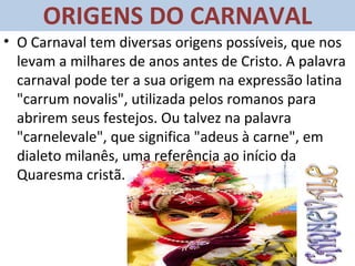 ORIGENS DO CARNAVAL
• O Carnaval tem diversas origens possíveis, que nos
  levam a milhares de anos antes de Cristo. A palavra
  carnaval pode ter a sua origem na expressão latina
  "carrum novalis", utilizada pelos romanos para
  abrirem seus festejos. Ou talvez na palavra
  "carnelevale", que significa "adeus à carne", em
  dialeto milanês, uma referência ao início da
  Quaresma cristã.
 