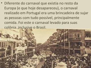 • Diferente do carnaval que existia no resto da
  Europa (e que hoje desapareceu), o carnaval
  realizado em Portugal era uma brincadeira de sujar
  as pessoas com tudo possível, principalmente
  comida. Foi este o carnaval levado para suas
  colônia, inclusive o Brasil.
 