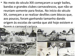 • No meio do século XIX começaram a surgir bailes,
  bandas e grandes clubes carnavalescos, que não se
  reuniam somente para festas. No início do século
  XX, começam a se realizar desfiles com blocos que,
  aos poucos, foram ganhando tamanho dando
  origem às escolas de samba que até hoje existem e
  fazem o carnaval carioca.
 