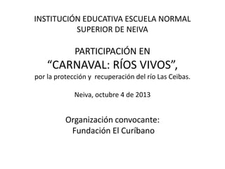 INSTITUCIÓN EDUCATIVA ESCUELA NORMAL
SUPERIOR DE NEIVA
PARTICIPACIÓN EN
“CARNAVAL: RÍOS VIVOS”,
por la protección y recuperación del río Las Ceibas.
Neiva, octubre 4 de 2013
Organización convocante:
Fundación El Curíbano
 