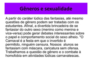 Gêneros e sexualidade
A partir do caráter lúdico das fantasias, até mesmo
questões de gênero podem ser tratadas com os
estudantes. Afinal, a divertida brincadeira de se
fantasiar do outro sexo (menino como menina e
vice-versa) pode gerar debates interessantes sobre
o papel e comportamento social do sexo alheio. "O
Carnaval é a festa em que o invertido é
permitido, ninguém censura. Nossos alunos se
fantasiam com máscara, caricatura sem ofensa.
Trabalhamos a questão de gênero e o combate à
homofobia em atividades lúdicas carnavalescas.
 