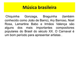 Música brasileira
 Chiquinha   Gonzaga,     Braguinha      (também
conhecido como João de Barro), Ary Barroso, Noel
Rosa, Lamartine Babo e Irmãos Valença são
alguns dos mais importantes compositores
populares do Brasil do século XX. O Carnaval é
um bom período para apresentar artistas .
 