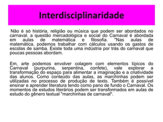 Interdisciplinaridade
Não é só história, religião ou música que podem ser abordados no
carnaval. a questão mercadológica e social do Carnaval é abordada
em aulas de matemática e filosofia. "Nas aulas de
matemática, podemos trabalhar com cálculos usando os gastos de
escolas de samba. Existe toda uma indústria por trás do carnaval que
poucas pessoas abordam.

Em, arte podemos envolver colagem com elementos típicos do
Carnaval (purpurina, serpentina, confete), vale explorar a
transformação do espaço para alimentar a imaginação e a criatividade
das alunos. Como conteúdo das aulas, as marchinhas podem ser
utilizadas no processo de produção de texto. Também é possível
ensinar e aprender literatura tendo como pano de fundo o Carnaval. Os
momentos de estudos literários podem ser transformados em aulas de
estudo do gênero textual "marchinhas de carnaval".
 