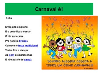 Carnaval é!
Folia


Entra ano a sai ano
E o povo fica a contar
O dia esperado
Pra na folia brincar.
Carnaval é festa tradicional
Todos fica a dançar
Ao som de marchinhas
E não param de cantar.
 