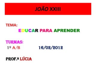 JOÃO XXIII

TEMA:
        EDUCAR PARA APRENDER

Turmas:
1º a/b          16/02/2012

Prof.ª Lúcia
 