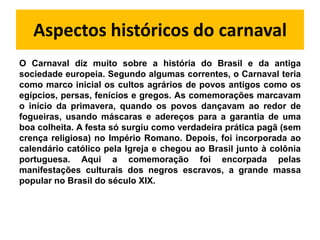 Aspectos históricos do carnaval
O Carnaval diz muito sobre a história do Brasil e da antiga
sociedade europeia. Segundo algumas correntes, o Carnaval teria
como marco inicial os cultos agrários de povos antigos como os
egípcios, persas, fenícios e gregos. As comemorações marcavam
o início da primavera, quando os povos dançavam ao redor de
fogueiras, usando máscaras e adereços para a garantia de uma
boa colheita. A festa só surgiu como verdadeira prática pagã (sem
crença religiosa) no Império Romano. Depois, foi incorporada ao
calendário católico pela Igreja e chegou ao Brasil junto à colônia
portuguesa. Aqui a comemoração foi encorpada pelas
manifestações culturais dos negros escravos, a grande massa
popular no Brasil do século XIX.
 