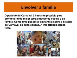 Envolver a família
O período do Carnaval é bastante propício para
promover uma maior aproximação da escola e da
família. Como uma pesquisa em família sobre a história
do Carnaval de suas épocas. A importância dessa
festa.
 