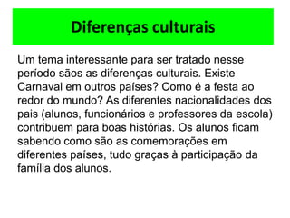 Diferenças culturais
Um tema interessante para ser tratado nesse
período sãos as diferenças culturais. Existe
Carnaval em outros países? Como é a festa ao
redor do mundo? As diferentes nacionalidades dos
pais (alunos, funcionários e professores da escola)
contribuem para boas histórias. Os alunos ficam
sabendo como são as comemorações em
diferentes países, tudo graças à participação da
família dos alunos.
 