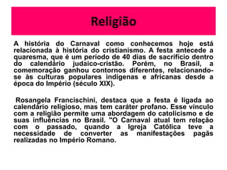 Religião
A história do Carnaval como conhecemos hoje está
relacionada à história do cristianismo. A festa antecede a
quaresma, que é um período de 40 dias de sacrifício dentro
do calendário judaico-cristão. Porém, no Brasil, a
comemoração ganhou contornos diferentes, relacionando-
se às culturas populares indígenas e africanas desde a
época do Império (século XIX).

 Rosangela Francischini, destaca que a festa é ligada ao
calendário religioso, mas tem caráter profano. Esse vínculo
com a religião permite uma abordagem do catolicismo e de
suas influências no Brasil. "O Carnaval atual tem relação
com o passado, quando a Igreja Católica teve a
necessidade de converter as manifestações pagãs
realizadas no Império Romano.
 