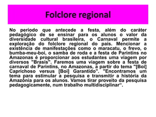 Folclore regional
No período que antecede a festa, além do caráter
pedagógico de se ensinar para os alunos o valor da
diversidade cultural brasileira, o Carnaval permite a
exploração do folclore regional do país. Mencionar a
existência de manifestações como o maracatu, o frevo, o
bumba-meu-boi, o samba de roda e a festa de Parintins no
Amazonas é proporcionar aos estudantes uma viagem por
diversos "Brasis". Faremos uma viagem sobre a festa de
carnaval de Parintins, no Amazonas, a partir do tema "[Boi]
Caprichoso versus [Boi] Garantido". "Encontramos um
tema para estimular a pesquisa e transmitir a história da
Amazônia para os alunos. Vamos tirar proveito da pesquisa
pedagogicamente, num trabalho multidisciplinar“.
 