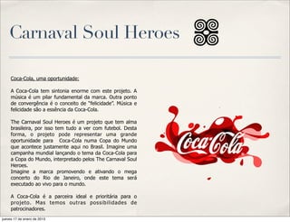 Carnaval Soul Heroes

     Coca-Cola, uma oportunidade:

     A Coca-Cola tem sintonia enorme com este projeto. A
     música é um pilar fundamental da marca. Outra ponto
     de convergência é o conceito de “felicidade”. Música e
     felicidade são a essência da Coca-Cola.

     The Carnaval Soul Heroes é um projeto que tem alma
     brasileira, por isso tem tudo a ver com futebol. Desta
     forma, o projeto pode representar uma grande
     oportunidade para Coca-Cola numa Copa do Mundo
     que acontece justamente aqui no Brasil. Imagine uma
     campanha mundial lançando o tema da Coca-Cola para
     a Copa do Mundo, interpretado pelos The Carnaval Soul
     Heroes.
     Imagine a marca promovendo e ativando o mega
     concerto do Rio de Janeiro, onde este tema será
     executado ao vivo para o mundo.

     A Coca-Cola é a parceira ideal e prioritária para o
     projeto. Mas temos outras possibilidades de
     patrocinadores.
jueves 17 de enero de 2013
 