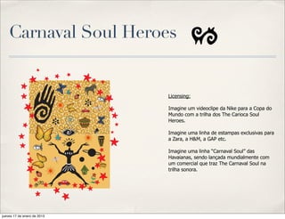 Carnaval Soul Heroes


                             Licensing:

                             Imagine um videoclipe da Nike para a Copa do
                             Mundo com a trilha dos The Carioca Soul
                             Heroes.

                             Imagine uma linha de estampas exclusivas para
                             a Zara, a H&M, a GAP etc.

                             Imagine uma linha “Carnaval Soul” das
                             Havaianas, sendo lançada mundialmente com
                             um comercial que traz The Carnaval Soul na
                             trilha sonora.




jueves 17 de enero de 2013
 