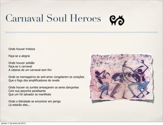 Carnaval Soul Heroes

       Onde houver tristeza

       Faça-se a alegria

       Onde houver solidão
       Faça-se o carnaval
       A catarse de um carnaval sem fim

       Onde os mensageiros do anti-amor congelarem os corações
       Que o fogo dos amplificadores de revele

       Onde houver os zumbis ameaçarem os seres dançantes
       Com sua peçonha paralisante
       Que um hit salvador se manifeste

       Onde a felicidade se encontrar em perigo
       Lá estarão eles...




jueves 17 de enero de 2013
 