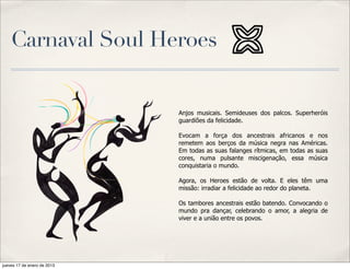 Carnaval Soul Heroes


                             Anjos musicais. Semideuses dos palcos. Superheróis
                             guardiões da felicidade.

                             Evocam a força dos ancestrais africanos e nos
                             remetem aos berços da música negra nas Américas.
                             Em todas as suas falanges rítmicas, em todas as suas
                             cores, numa pulsante miscigenação, essa música
                             conquistaria o mundo.

                             Agora, os Heroes estão de volta. E eles têm uma
                             missão: irradiar a felicidade ao redor do planeta.

                             Os tambores ancestrais estão batendo. Convocando o
                             mundo pra dançar, celebrando o amor, a alegria de
                             viver e a união entre os povos.




jueves 17 de enero de 2013
 