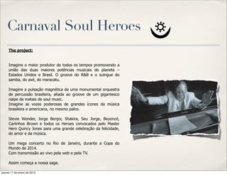 Carnaval Soul Heroes
     The project:


     Imagine o maior produtor de todos os tempos promovendo a
     união das duas maiores potências musicais do planeta –
     Estados Unidos e Brasil. O groove do R&B e o suingue do
     samba, do axé, do maracatu.

     Imagine a pulsação magnética de uma monumental orquestra
     de percussão brasileira, aliada ao groove de um gigantesco
     naipe de metais de soul music.
     Imagine as vozes poderosas de grandes ícones da música
     brasileira e americana, no mesmo palco.

     Stevie Wonder, Jorge Benjor, Shakira, Seu Jorge, Beyoncé,
     Carlinhos Brown e todos os Heroes convocados pelo Master
     Hero Quincy Jones para uma grande celebração da felicidade,
     do amor e da música.

     Um mega concerto no Rio de Janeiro, durante a Copa do
     Mundo de 2014.
     Com transmissão ao vivo pela web e pela TV.

     Assim começa a nossa saga.

jueves 17 de enero de 2013
 