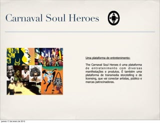 Carnaval Soul Heroes


                             Uma plataforma de entretenimento:

                             The Carnaval Soul Heroes é uma plataforma
                             de entretenimento com diversas
                             manifestações e produtos. É também uma
                             plataforma de transmedia storytelling e de
                             licensing, que vai conectar artistas, público e
                             marcas patrocinadoras.




jueves 17 de enero de 2013
 