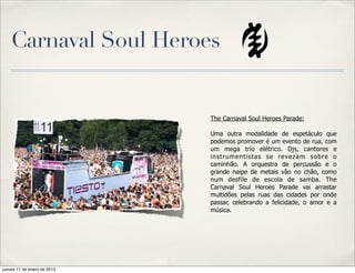 Carnaval Soul Heroes


                             The Carnaval Soul Heroes Parade:

                             Uma outra modalidade de espetáculo que
                             podemos promover é um evento de rua, com
                             um mega trio elétrico. Djs, cantores e
                             instrumentistas se revezam sobre o
                             caminhão. A orquestra de percussão e o
                             grande naipe de metais vão no chão, como
                             num desfile de escola de samba. The
                             Carnaval Soul Heroes Parade vai arrastar
                             multidões pelas ruas das cidades por onde
                             passar, celebrando a felicidade, o amor e a
                             música.




jueves 17 de enero de 2013
 