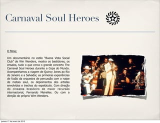 Carnaval Soul Heroes


      O filme:

      Um documentário no estilo “Buena Vista Social
      Club” de Win Wenders, mostra os bastidores, os
      ensaios, tudo o que cerca o grande concerto The
      Carnaval Soul Heroes durante a Copa do Mundo.
      Acompanhamos a viagem de Quincy Jones ao Rio
      de Janeiro e a Salvador, as primeiras experiências
      de fusão da orquestra de percussão com o naipe
      de metais soul, os depoimentos dos artistas
      envolvidos e trechos do espetáculo. Com direção
      do cineasta brasileiro de maior recursão
      internacional, Fernando Meirelles. Ou com a
      direção do próprio Wim Wenders.




jueves 17 de enero de 2013
 