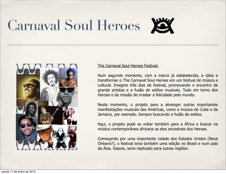Carnaval Soul Heroes

                             The Carnaval Soul Heroes Festival:

                             Num segundo momento, com a marca já estabelecida, a ideia a
                             transformar o The Carnaval Soul Heroes em um festival de música e
                             cultural. Imagine três dias de festival, promovendo o encontro de
                             grande artistas e a fusão de estilos musicais. Tudo em torno dos
                             Heroes e da missão de irradiar a felicidade pelo mundo.

                             Neste momento, o projeto para a abranger outras importantes
                             manifestações musicais das Américas, como a música de Cuba e da
                             Jamaica, por exemplo. Sempre buscando a fusão de estilos.

                             Aqui, o projeto pode se voltar também para a África e buscar na
                             música contemporânea africana os elos ancestrais dos Heroes.

                             Começando por uma importante cidade dos Estados Unidos (Nova
                             Orleans?), o festival teria também uma edição no Brasil e num país
                             da Ásia. Depois, seria replicado para outras regiões.




jueves 17 de enero de 2013
 