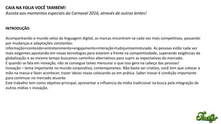 CAIA NA FOLIA VOCÊ TAMBÉM!
Assista aos momentos especiais do Carnaval 2016, através de outras lentes!
INTRODUÇÃO
Acompanhando o mundo veloz da linguagem digital, as marcas encontram-se cada vez mais competitivas, passando
por mudanças e adaptações constantes:
informação+conteúdo+entretenimento+engajamento+interação+tudojuntoemisturado. As pessoas estão cada vez
mais exigentes apostando em novas tecnologias para estarem a frente na competitividade, superando exigências da
globalização e ao mesmo tempo buscamos caminhos alternativos para suprir as expectativas do mercado.
E quando se fala em inovação, não se consegue talvez mensurar o que isso gera na cabeça das pessoas!
Inovação – tema importante no mundo corporativo, contemporaneo. Não basta ser criativo, você tem que colocar a
mão na massa e fazer acontecer, trazer ideias novas colocando-as em prática. Saber inovar é condição importante
para continuar no mercado atuante.
Este trabalho tem como objetivo principal, apresentar a influencia da mídia tradicional na busca pela integração de
outras mídias + inovação.
 