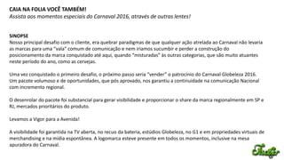 CAIA NA FOLIA VOCÊ TAMBÉM!
Assista aos momentos especiais do Carnaval 2016, através de outras lentes!
SINOPSE
Nosso principal desafio com o cliente, era quebrar paradigmas de que qualquer ação atrelada ao Carnaval não levaria
as marcas para uma “vala” comum de comunicação e nem iriamos sucumbir e perder a construção do
posicionamento da marca conquistado até aqui, quando “misturadas” às outras categorias, que são muito atuantes
neste período do ano, como as cervejas.
Uma vez conquistado o primeiro desafio, o próximo passo seria “vender” o patrocínio do Carnaval Globeleza 2016.
Um pacote volumoso e de oportunidades, que pós aprovado, nos garantiu a continuidade na comunicação Nacional
com incremento regional.
O desenrolar do pacote foi substancial para gerar visibilidade e proporcionar o share da marca regionalmente em SP e
RJ, mercados prioritários do produto.
Levamos a Vigor para a Avenida!
A visibilidade foi garantida na TV aberta, no recuo da bateria, estúdios Globeleza, no G1 e em propriedades virtuais de
merchandising e na mídia espontânea. A logomarca esteve presente em todos os momentos, inclusive na mesa
apuradora do Carnaval.
 
