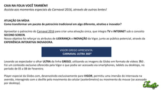 CAIA NA FOLIA VOCÊ TAMBÉM!
Assista aos momentos especiais do Carnaval 2016, através de outras lentes!
ATUAÇÃO DA MÍDIA
Como transformar um pacote de patrocínio tradicional em algo diferente, atrativo e inovador?
Aproveitar o patrocínio do Carnaval 2016 para criar uma ativação única, que integra TV e INTERNET sob o conceito
SECOND SCREEN.
Nosso objetivo foi reforçar os atributos de LIDERANÇA e INOVAÇÃO da Vigor, junto ao público potencial, através da
EXPERIÊNCIA INTERATIVA INOVADORA.
Levando ao expectador o olhar ULTRA da linha GREGO, utilizando as imagens da Globo em formato de vídeos 360 .
Foi um conteúdo exclusivo oferecido pela Vigor e que podia ser acessado via smartphones, tablets ou desktops, no
período de 05 a 08 de Fevereiro.
Player especial da Globo.com, desenvolvido exclusivamente para VIGOR, permitiu uma imersão do internauta na
avenida, interagindo com o desfile pelo movimento do celular (acelerômetro) ou movimento do mouse (se acessado
por desktop).
0
VIGOR GREGO APRESENTA:
CARNAVAL ULTRA 3600
 