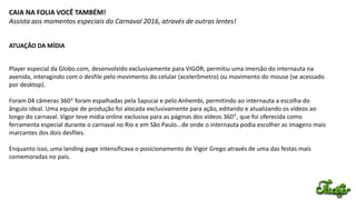 CAIA NA FOLIA VOCÊ TAMBÉM!
Assista aos momentos especiais do Carnaval 2016, através de outras lentes!
ATUAÇÃO DA MÍDIA
0
0
Player especial da Globo.com, desenvolvido exclusivamente para VIGOR, permitiu uma imersão do internauta na
avenida, interagindo com o desfile pelo movimento do celular (acelerômetro) ou movimento do mouse (se acessado
por desktop).
Foram 04 câmeras 360 foram espalhadas pela Sapucai e pelo Anhembi, permitindo ao internauta a escolha do
ângulo ideal. Uma equipe de produção foi alocada exclusivamente para ação, editando e atualizando os vídeos ao
longo do carnaval. Vigor teve mídia online exclusiva para as páginas dos vídeos 360 , que foi oferecida como
ferramenta especial durante o carnaval no Rio e em São Paulo...de onde o internauta podia escolher as imagens mais
marcantes dos dois desfiles.
Enquanto isso, uma landing page intensificava o posicionamento de Vigor Grego através de uma das festas mais
comemoradas no país.
 