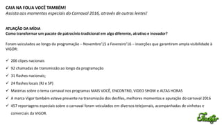 CAIA NA FOLIA VOCÊ TAMBÉM!
Assista aos momentos especiais do Carnaval 2016, através de outras lentes!
ATUAÇÃO DA MÍDIA
Como transformar um pacote de patrocínio tradicional em algo diferente, atrativo e inovador?
Foram veiculados ao longo da programação – Novembro’15 a Fevereiro’16 – inserções que garantiram ampla visibilidade à
VIGOR:
 206 clipes nacionais
 92 chamadas de transmissão ao longo da programação
 31 flashes nacionais;
 24 flashes locais (RJ e SP)
 Matérias sobre o tema carnaval nos programas MAIS VOCÊ, ENCONTRO, VíDEO SHOW e ALTAS HORAS
 A marca Vigor também esteve presente na transmissão dos desfiles, melhores momentos e apuração do carnaval 2016
 457 reportagens especiais sobre o carnaval foram veiculados em diversos telejornais, acompanhadas de vinhetas e
comerciais da VIGOR.
 