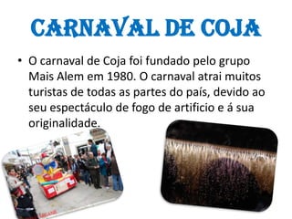 O carnaval de Coja foi fundado pelo grupo Mais Alem em 1980. O carnaval atrai muitos turistas de todas as partes do país, devido ao seu espectáculo de fogo de artificio e á sua originalidade.Carnaval de Coja 