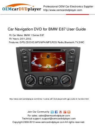 Professional OEM Car Electronics Supplier
                                      http://www.oemcardvdplayer.com




Car Navigation DVD for BMW E87 User Guide
Fit Car Make: BMW 1 Series E87
Fit Years: 2011,2012.
Features: GPS,CD/DVD,MP3/MP4/MP5,RDS Radio,Bluetooth,TV,SWC




http://www.oemcardvdplayer.com/bmw-1-series-e87-dvd-player-with-gps-radio-tv-function.html




                    Join Our Community
                  For sales: sales@oemcardvdplayer.com
              Technical support: support@oemcardvdplayer.com
   Copyright 2008-2013 www.oemcardvdplayer.com All rights reserved.
 