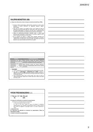 20/6/2012




SALÁRIO-BENEFÍCIO (SB)
   Base de cálculo da renda mensal inicial dos benefícios (RMI).

       Exceção: salário-maternidade, salário-família, pensão por morte, auxílio
       reclusão e demais benefícios de legislação especial (seguro-
       desemprego).
       Não pode ser inferior a um salário mínimo, nem superior ao teto do
       salário-de-contribuição (R$ 3.691,74), neste último caso, salvo se tratar
       de salário-maternidade ou acréscimo de 25% para o aposentado por
       invalidez que necessitar de cuidados permanentes de outra pessoa.
       Todos os salários-de-contribuição utilizados para o cálculo dos
       benefícios são reajustados mensalmente com variação integral do INPC
       (índice nacional de preços ao consumidor).
       Se no período de cálculo, o seguro tiver recebido benefício por
       incapacidade, considerar-se-á como salário-de-contribuição, no período,
       o SB que serviu de base para o cálculo da RMI, reajustado nas mesmas
       épocas e nas mesmas bases dos benefícios em geral.




         BENEFÍCIO                            SALÁRIO-
                                              SALÁRIO-BENEFÍCIO (SB)
Aposentadoria por idade e Média aritmética simples dos maiores salários-de-
aposentadoria por tempo de contribuição correspondentes a 80% de todo o período
contribuição               contributivo, multiplicado pelo fator previdenciário.
Aposentadoria por invalidez,
                              Média aritmética simples dos maiores salários-de-
aposentadoria      especial,
                              contribuição correspondentes a 80% de todo o período
auxílio-doença  e    auxílio-
                              contributivo
acidente

   Observações:
   Observações:
       O fator previdenciário só se aplica obrigatoriamente à aposentadoria por idade.
       Nos casos de auxílio-doença e aposentadoria por invalidez contando o
                         auxílio-                               invalidez,
       segurado com menos de 144 contribuições mensais no período contributivo, o
       SB será calculado à soma dos salários-de-contribuição dividido pelo número de
       contribuições apurado.
       Para os segurados filiados antes de 28/11/1994, vige a regra da média do
       salário-de-contribuição desde julho de 1994, sendo que o divisor não poderá
       ser inferior a 60%




FATOR PREVIDENCIÁRIO ( f )
f = Tc x a x     [1 + (Id + Tc x a)]
        Es                 100
Tc: tempo de contribuição no momento da aposentadoria
     Ao tempo de contribuição deverá ser acrescentado:
         I. Cinco anos quando se tratar de mulher;
         II. Cinco ou dez anos, quando se tratar de professor e professora,
       respectivamente, que comprovem exclusivamente tempo de efetivo exercício
       das funções de magistério na educação infantil e no ensino fundamental e
       médio.
a: alíquota de 0,31
Es: expectativa de sobrevida no momento da aposentadoria (Tábua de
Mortalidade do IBGE)
Id: idade no momento da aposentadoria




                                                                                                3
 
